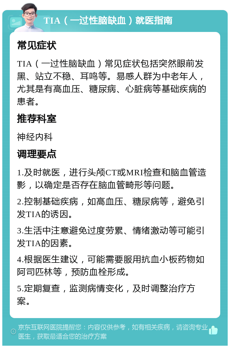 TIA（一过性脑缺血）就医指南 常见症状 TIA（一过性脑缺血）常见症状包括突然眼前发黑、站立不稳、耳鸣等。易感人群为中老年人，尤其是有高血压、糖尿病、心脏病等基础疾病的患者。 推荐科室 神经内科 调理要点 1.及时就医，进行头颅CT或MRI检查和脑血管造影，以确定是否存在脑血管畸形等问题。 2.控制基础疾病，如高血压、糖尿病等，避免引发TIA的诱因。 3.生活中注意避免过度劳累、情绪激动等可能引发TIA的因素。 4.根据医生建议，可能需要服用抗血小板药物如阿司匹林等，预防血栓形成。 5.定期复查，监测病情变化，及时调整治疗方案。