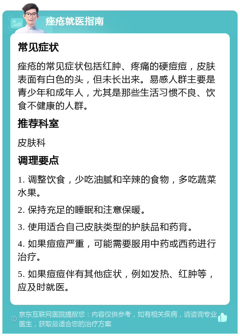 痤疮就医指南 常见症状 痤疮的常见症状包括红肿、疼痛的硬痘痘，皮肤表面有白色的头，但未长出来。易感人群主要是青少年和成年人，尤其是那些生活习惯不良、饮食不健康的人群。 推荐科室 皮肤科 调理要点 1. 调整饮食，少吃油腻和辛辣的食物，多吃蔬菜水果。 2. 保持充足的睡眠和注意保暖。 3. 使用适合自己皮肤类型的护肤品和药膏。 4. 如果痘痘严重，可能需要服用中药或西药进行治疗。 5. 如果痘痘伴有其他症状，例如发热、红肿等，应及时就医。