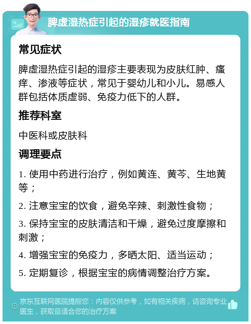 脾虚湿热症引起的湿疹就医指南 常见症状 脾虚湿热症引起的湿疹主要表现为皮肤红肿、瘙痒、渗液等症状，常见于婴幼儿和小儿。易感人群包括体质虚弱、免疫力低下的人群。 推荐科室 中医科或皮肤科 调理要点 1. 使用中药进行治疗，例如黄连、黄芩、生地黄等； 2. 注意宝宝的饮食，避免辛辣、刺激性食物； 3. 保持宝宝的皮肤清洁和干燥，避免过度摩擦和刺激； 4. 增强宝宝的免疫力，多晒太阳、适当运动； 5. 定期复诊，根据宝宝的病情调整治疗方案。