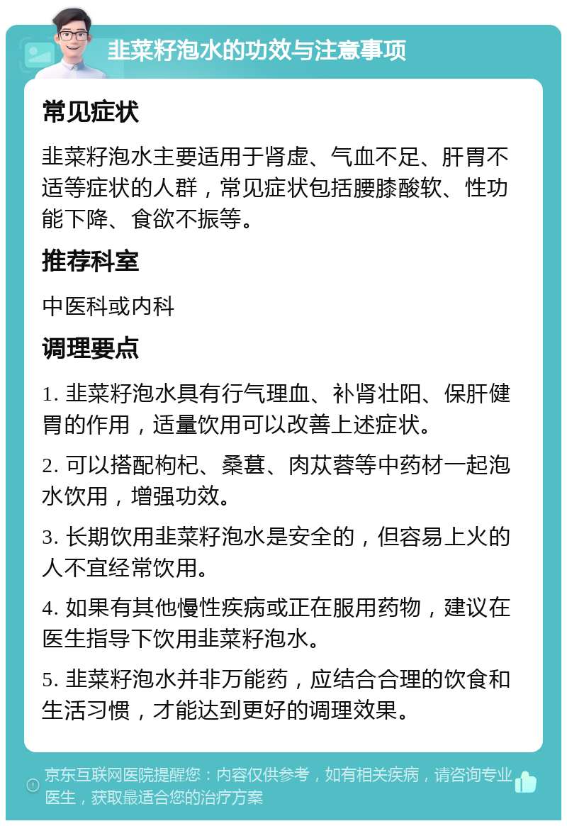 韭菜籽泡水的功效与注意事项 常见症状 韭菜籽泡水主要适用于肾虚、气血不足、肝胃不适等症状的人群，常见症状包括腰膝酸软、性功能下降、食欲不振等。 推荐科室 中医科或内科 调理要点 1. 韭菜籽泡水具有行气理血、补肾壮阳、保肝健胃的作用，适量饮用可以改善上述症状。 2. 可以搭配枸杞、桑葚、肉苁蓉等中药材一起泡水饮用，增强功效。 3. 长期饮用韭菜籽泡水是安全的，但容易上火的人不宜经常饮用。 4. 如果有其他慢性疾病或正在服用药物，建议在医生指导下饮用韭菜籽泡水。 5. 韭菜籽泡水并非万能药，应结合合理的饮食和生活习惯，才能达到更好的调理效果。