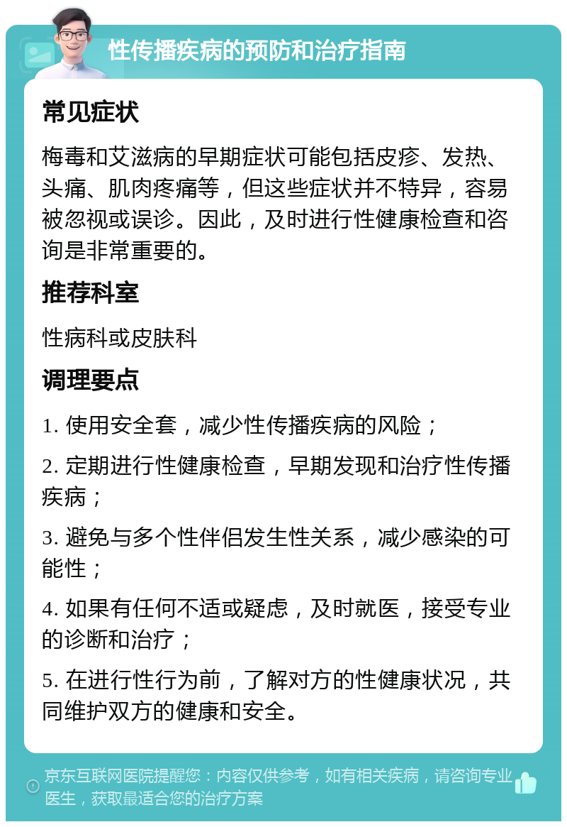 性传播疾病的预防和治疗指南 常见症状 梅毒和艾滋病的早期症状可能包括皮疹、发热、头痛、肌肉疼痛等，但这些症状并不特异，容易被忽视或误诊。因此，及时进行性健康检查和咨询是非常重要的。 推荐科室 性病科或皮肤科 调理要点 1. 使用安全套，减少性传播疾病的风险； 2. 定期进行性健康检查，早期发现和治疗性传播疾病； 3. 避免与多个性伴侣发生性关系，减少感染的可能性； 4. 如果有任何不适或疑虑，及时就医，接受专业的诊断和治疗； 5. 在进行性行为前，了解对方的性健康状况，共同维护双方的健康和安全。