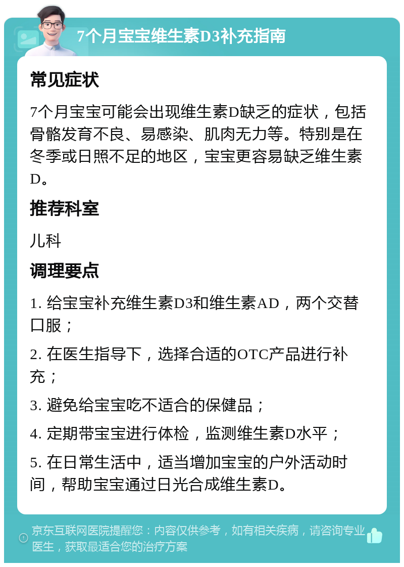 7个月宝宝维生素D3补充指南 常见症状 7个月宝宝可能会出现维生素D缺乏的症状，包括骨骼发育不良、易感染、肌肉无力等。特别是在冬季或日照不足的地区，宝宝更容易缺乏维生素D。 推荐科室 儿科 调理要点 1. 给宝宝补充维生素D3和维生素AD，两个交替口服； 2. 在医生指导下，选择合适的OTC产品进行补充； 3. 避免给宝宝吃不适合的保健品； 4. 定期带宝宝进行体检，监测维生素D水平； 5. 在日常生活中，适当增加宝宝的户外活动时间，帮助宝宝通过日光合成维生素D。