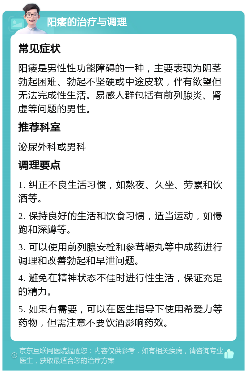 阳痿的治疗与调理 常见症状 阳痿是男性性功能障碍的一种，主要表现为阴茎勃起困难、勃起不坚硬或中途皮软，伴有欲望但无法完成性生活。易感人群包括有前列腺炎、肾虚等问题的男性。 推荐科室 泌尿外科或男科 调理要点 1. 纠正不良生活习惯，如熬夜、久坐、劳累和饮酒等。 2. 保持良好的生活和饮食习惯，适当运动，如慢跑和深蹲等。 3. 可以使用前列腺安栓和参茸鞭丸等中成药进行调理和改善勃起和早泄问题。 4. 避免在精神状态不佳时进行性生活，保证充足的精力。 5. 如果有需要，可以在医生指导下使用希爱力等药物，但需注意不要饮酒影响药效。