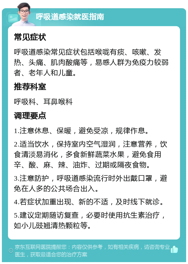 呼吸道感染就医指南 常见症状 呼吸道感染常见症状包括喉咙有痰、咳嗽、发热、头痛、肌肉酸痛等，易感人群为免疫力较弱者、老年人和儿童。 推荐科室 呼吸科、耳鼻喉科 调理要点 1.注意休息、保暖，避免受凉，规律作息。 2.适当饮水，保持室内空气湿润，注意营养，饮食清淡易消化，多食新鲜蔬菜水果，避免食用辛、酸、麻、辣、油炸、过期或隔夜食物。 3.注意防护，呼吸道感染流行时外出戴口罩，避免在人多的公共场合出入。 4.若症状加重出现、新的不适，及时线下就诊。 5.建议定期随访复查，必要时使用抗生素治疗，如小儿豉翘清热颗粒等。