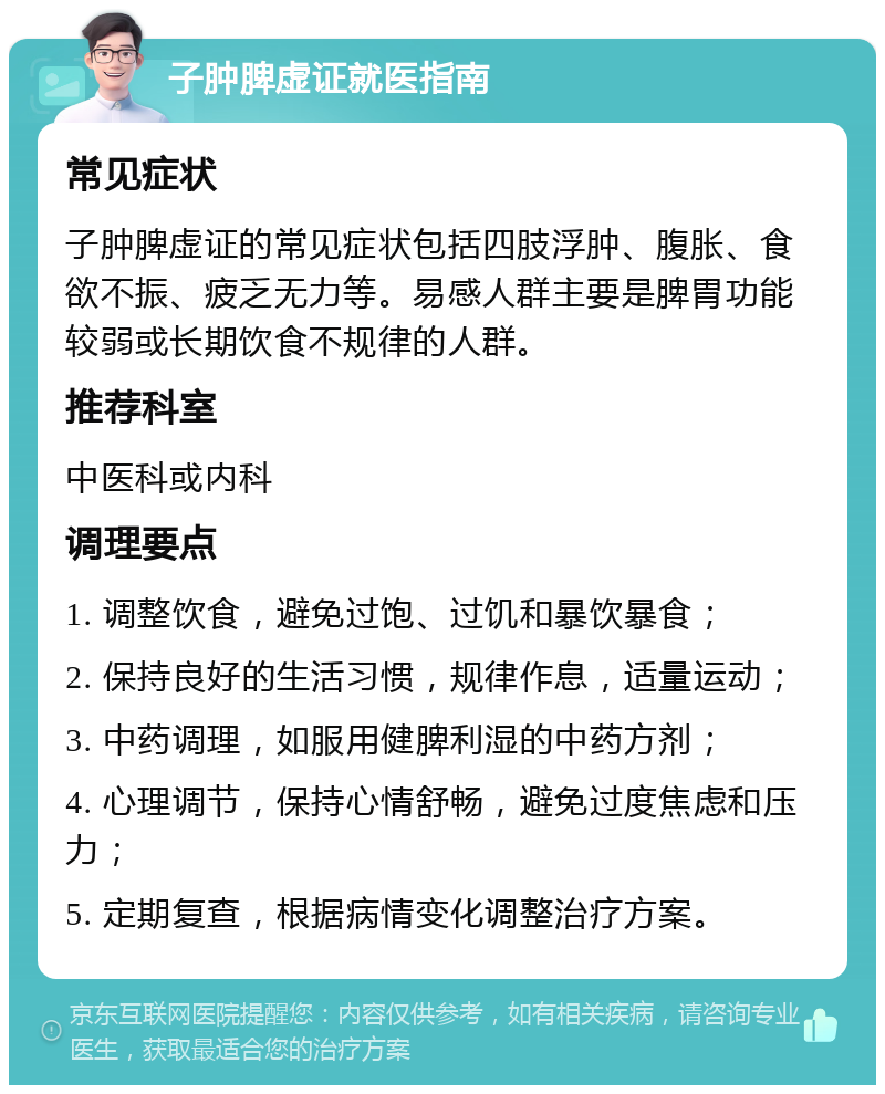 子肿脾虚证就医指南 常见症状 子肿脾虚证的常见症状包括四肢浮肿、腹胀、食欲不振、疲乏无力等。易感人群主要是脾胃功能较弱或长期饮食不规律的人群。 推荐科室 中医科或内科 调理要点 1. 调整饮食，避免过饱、过饥和暴饮暴食； 2. 保持良好的生活习惯，规律作息，适量运动； 3. 中药调理，如服用健脾利湿的中药方剂； 4. 心理调节，保持心情舒畅，避免过度焦虑和压力； 5. 定期复查，根据病情变化调整治疗方案。