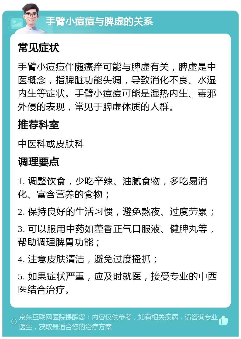 手臂小痘痘与脾虚的关系 常见症状 手臂小痘痘伴随瘙痒可能与脾虚有关，脾虚是中医概念，指脾脏功能失调，导致消化不良、水湿内生等症状。手臂小痘痘可能是湿热内生、毒邪外侵的表现，常见于脾虚体质的人群。 推荐科室 中医科或皮肤科 调理要点 1. 调整饮食，少吃辛辣、油腻食物，多吃易消化、富含营养的食物； 2. 保持良好的生活习惯，避免熬夜、过度劳累； 3. 可以服用中药如藿香正气口服液、健脾丸等，帮助调理脾胃功能； 4. 注意皮肤清洁，避免过度搔抓； 5. 如果症状严重，应及时就医，接受专业的中西医结合治疗。