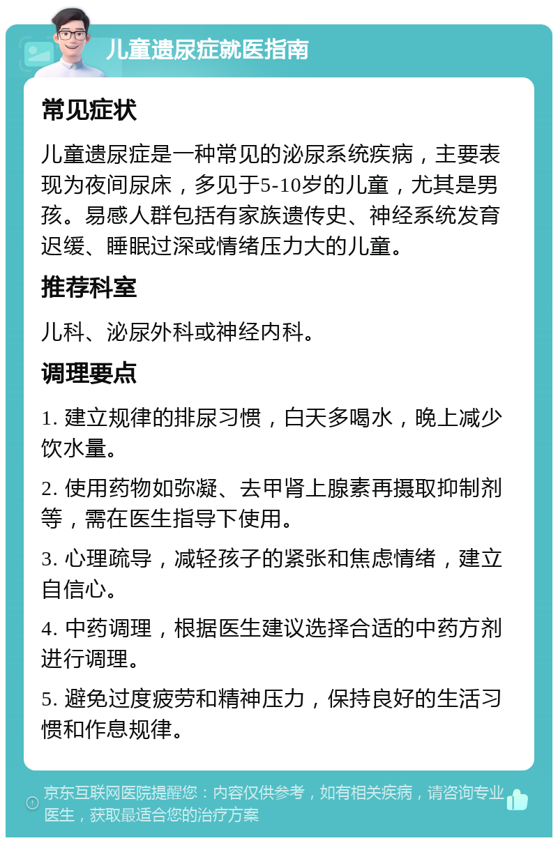 儿童遗尿症就医指南 常见症状 儿童遗尿症是一种常见的泌尿系统疾病，主要表现为夜间尿床，多见于5-10岁的儿童，尤其是男孩。易感人群包括有家族遗传史、神经系统发育迟缓、睡眠过深或情绪压力大的儿童。 推荐科室 儿科、泌尿外科或神经内科。 调理要点 1. 建立规律的排尿习惯，白天多喝水，晚上减少饮水量。 2. 使用药物如弥凝、去甲肾上腺素再摄取抑制剂等，需在医生指导下使用。 3. 心理疏导，减轻孩子的紧张和焦虑情绪，建立自信心。 4. 中药调理，根据医生建议选择合适的中药方剂进行调理。 5. 避免过度疲劳和精神压力，保持良好的生活习惯和作息规律。