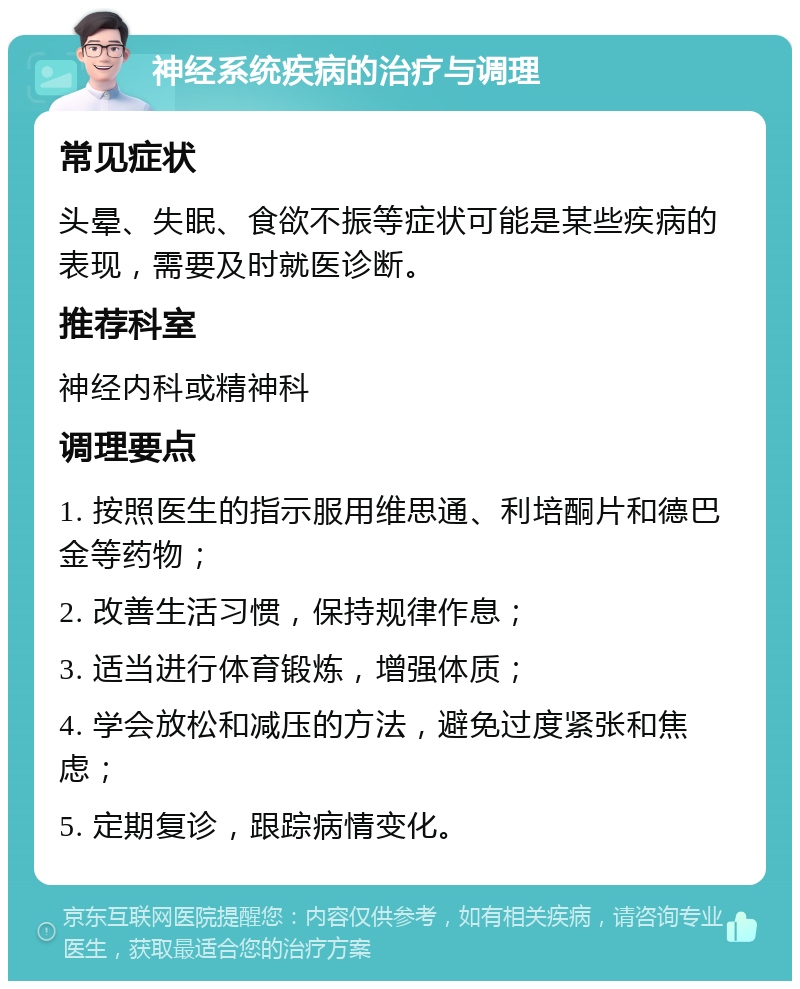 神经系统疾病的治疗与调理 常见症状 头晕、失眠、食欲不振等症状可能是某些疾病的表现，需要及时就医诊断。 推荐科室 神经内科或精神科 调理要点 1. 按照医生的指示服用维思通、利培酮片和德巴金等药物； 2. 改善生活习惯，保持规律作息； 3. 适当进行体育锻炼，增强体质； 4. 学会放松和减压的方法，避免过度紧张和焦虑； 5. 定期复诊，跟踪病情变化。