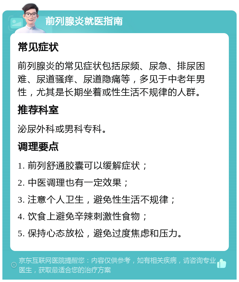 前列腺炎就医指南 常见症状 前列腺炎的常见症状包括尿频、尿急、排尿困难、尿道骚痒、尿道隐痛等，多见于中老年男性，尤其是长期坐着或性生活不规律的人群。 推荐科室 泌尿外科或男科专科。 调理要点 1. 前列舒通胶囊可以缓解症状； 2. 中医调理也有一定效果； 3. 注意个人卫生，避免性生活不规律； 4. 饮食上避免辛辣刺激性食物； 5. 保持心态放松，避免过度焦虑和压力。