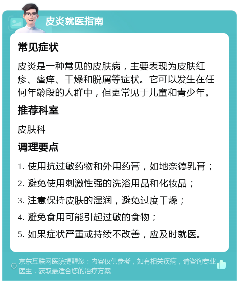 皮炎就医指南 常见症状 皮炎是一种常见的皮肤病，主要表现为皮肤红疹、瘙痒、干燥和脱屑等症状。它可以发生在任何年龄段的人群中，但更常见于儿童和青少年。 推荐科室 皮肤科 调理要点 1. 使用抗过敏药物和外用药膏，如地奈德乳膏； 2. 避免使用刺激性强的洗浴用品和化妆品； 3. 注意保持皮肤的湿润，避免过度干燥； 4. 避免食用可能引起过敏的食物； 5. 如果症状严重或持续不改善，应及时就医。