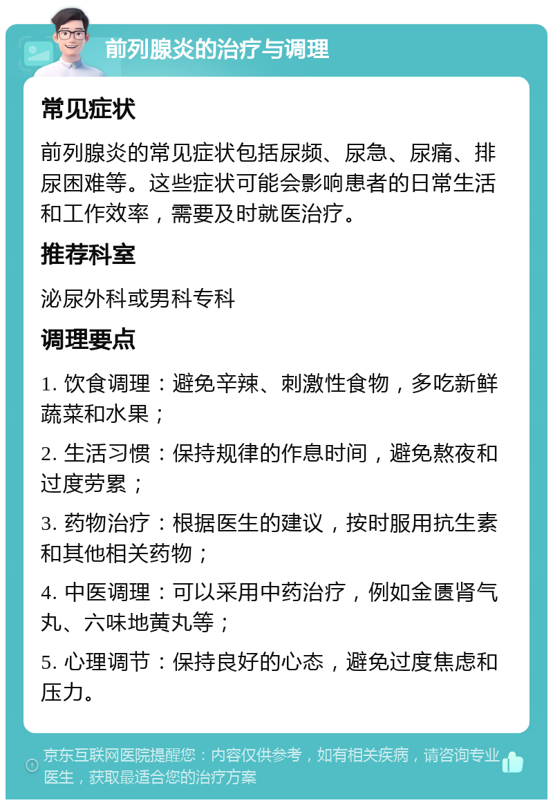 前列腺炎的治疗与调理 常见症状 前列腺炎的常见症状包括尿频、尿急、尿痛、排尿困难等。这些症状可能会影响患者的日常生活和工作效率，需要及时就医治疗。 推荐科室 泌尿外科或男科专科 调理要点 1. 饮食调理：避免辛辣、刺激性食物，多吃新鲜蔬菜和水果； 2. 生活习惯：保持规律的作息时间，避免熬夜和过度劳累； 3. 药物治疗：根据医生的建议，按时服用抗生素和其他相关药物； 4. 中医调理：可以采用中药治疗，例如金匮肾气丸、六味地黄丸等； 5. 心理调节：保持良好的心态，避免过度焦虑和压力。