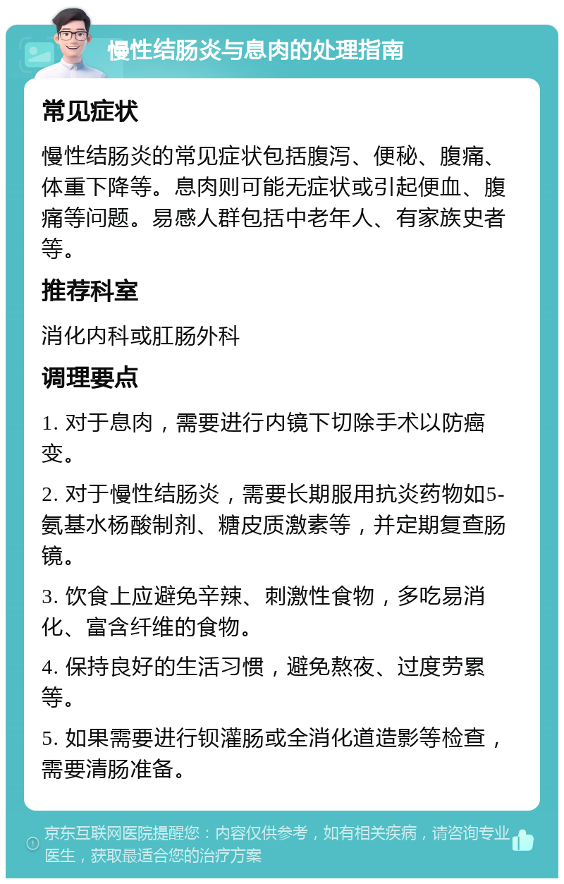 慢性结肠炎与息肉的处理指南 常见症状 慢性结肠炎的常见症状包括腹泻、便秘、腹痛、体重下降等。息肉则可能无症状或引起便血、腹痛等问题。易感人群包括中老年人、有家族史者等。 推荐科室 消化内科或肛肠外科 调理要点 1. 对于息肉，需要进行内镜下切除手术以防癌变。 2. 对于慢性结肠炎，需要长期服用抗炎药物如5-氨基水杨酸制剂、糖皮质激素等，并定期复查肠镜。 3. 饮食上应避免辛辣、刺激性食物，多吃易消化、富含纤维的食物。 4. 保持良好的生活习惯，避免熬夜、过度劳累等。 5. 如果需要进行钡灌肠或全消化道造影等检查，需要清肠准备。