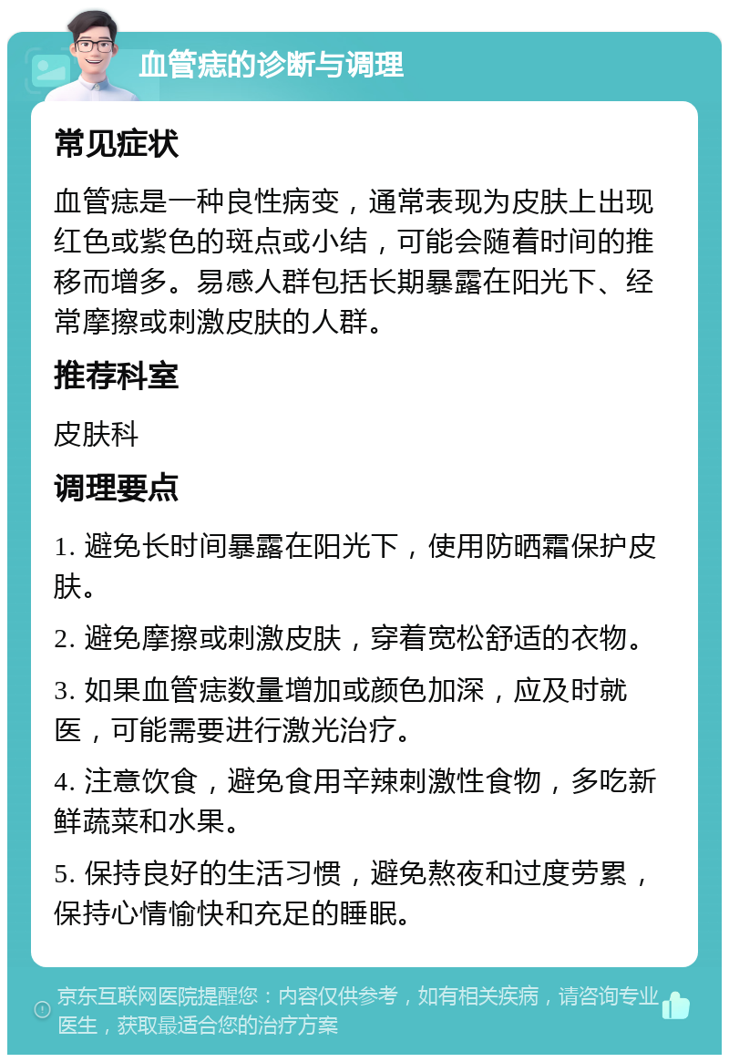 血管痣的诊断与调理 常见症状 血管痣是一种良性病变，通常表现为皮肤上出现红色或紫色的斑点或小结，可能会随着时间的推移而增多。易感人群包括长期暴露在阳光下、经常摩擦或刺激皮肤的人群。 推荐科室 皮肤科 调理要点 1. 避免长时间暴露在阳光下，使用防晒霜保护皮肤。 2. 避免摩擦或刺激皮肤，穿着宽松舒适的衣物。 3. 如果血管痣数量增加或颜色加深，应及时就医，可能需要进行激光治疗。 4. 注意饮食，避免食用辛辣刺激性食物，多吃新鲜蔬菜和水果。 5. 保持良好的生活习惯，避免熬夜和过度劳累，保持心情愉快和充足的睡眠。