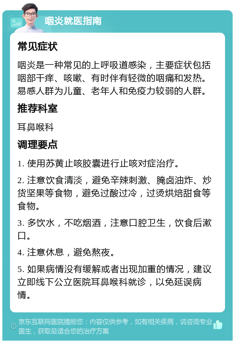 咽炎就医指南 常见症状 咽炎是一种常见的上呼吸道感染，主要症状包括咽部干痒、咳嗽、有时伴有轻微的咽痛和发热。易感人群为儿童、老年人和免疫力较弱的人群。 推荐科室 耳鼻喉科 调理要点 1. 使用苏黄止咳胶囊进行止咳对症治疗。 2. 注意饮食清淡，避免辛辣刺激、腌卤油炸、炒货坚果等食物，避免过酸过冷，过烫烘焙甜食等食物。 3. 多饮水，不吃烟酒，注意口腔卫生，饮食后漱口。 4. 注意休息，避免熬夜。 5. 如果病情没有缓解或者出现加重的情况，建议立即线下公立医院耳鼻喉科就诊，以免延误病情。