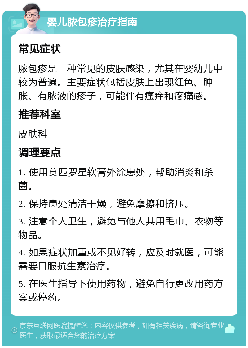 婴儿脓包疹治疗指南 常见症状 脓包疹是一种常见的皮肤感染，尤其在婴幼儿中较为普遍。主要症状包括皮肤上出现红色、肿胀、有脓液的疹子，可能伴有瘙痒和疼痛感。 推荐科室 皮肤科 调理要点 1. 使用莫匹罗星软膏外涂患处，帮助消炎和杀菌。 2. 保持患处清洁干燥，避免摩擦和挤压。 3. 注意个人卫生，避免与他人共用毛巾、衣物等物品。 4. 如果症状加重或不见好转，应及时就医，可能需要口服抗生素治疗。 5. 在医生指导下使用药物，避免自行更改用药方案或停药。