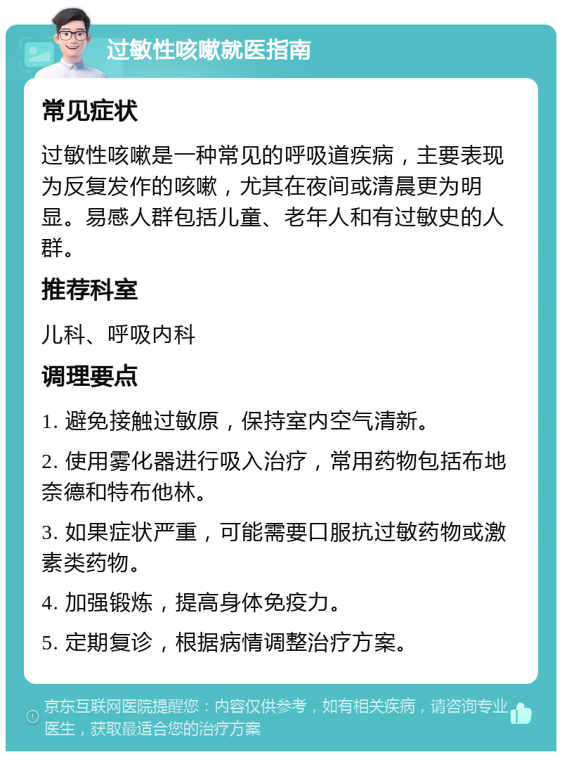 过敏性咳嗽就医指南 常见症状 过敏性咳嗽是一种常见的呼吸道疾病，主要表现为反复发作的咳嗽，尤其在夜间或清晨更为明显。易感人群包括儿童、老年人和有过敏史的人群。 推荐科室 儿科、呼吸内科 调理要点 1. 避免接触过敏原，保持室内空气清新。 2. 使用雾化器进行吸入治疗，常用药物包括布地奈德和特布他林。 3. 如果症状严重，可能需要口服抗过敏药物或激素类药物。 4. 加强锻炼，提高身体免疫力。 5. 定期复诊，根据病情调整治疗方案。