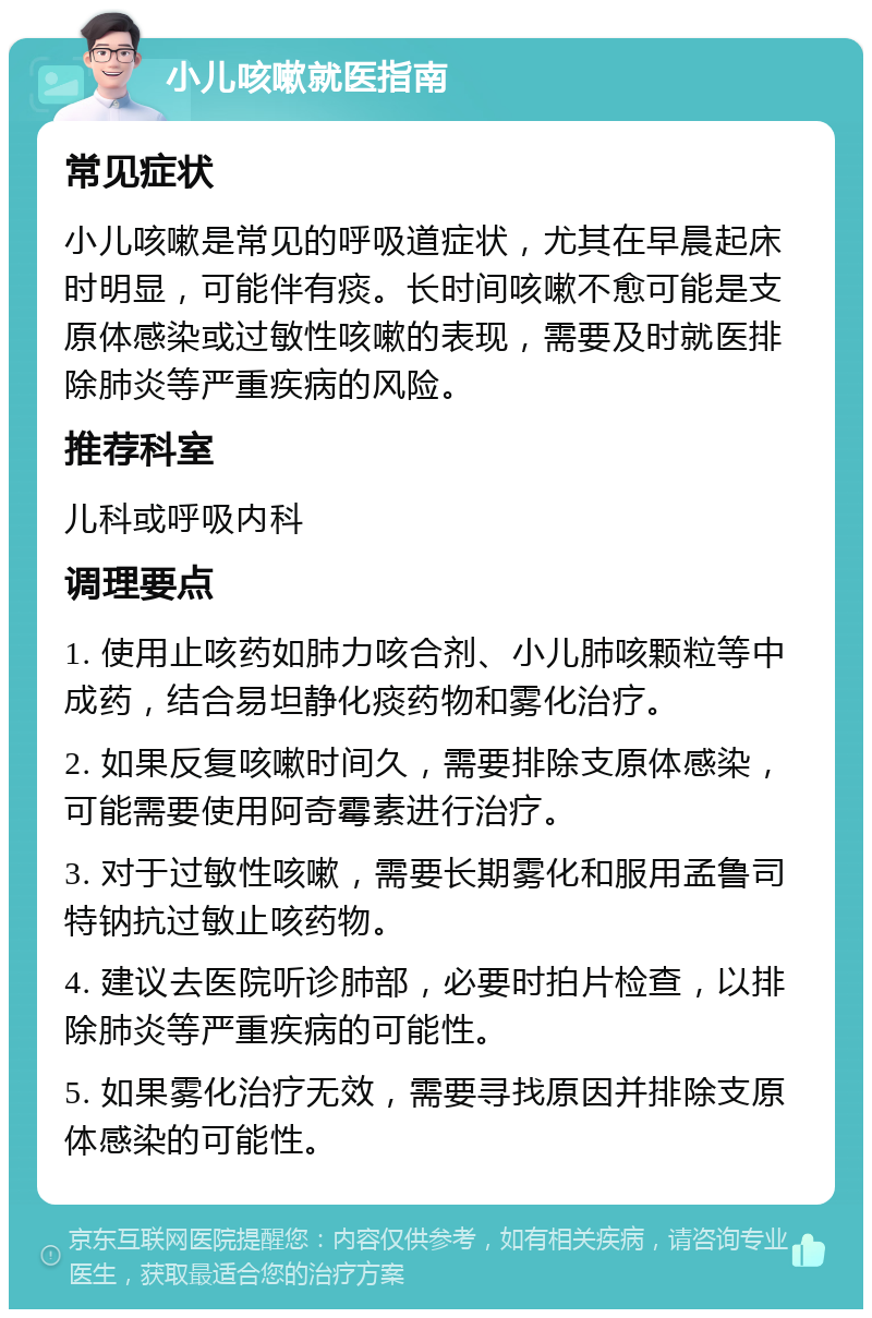 小儿咳嗽就医指南 常见症状 小儿咳嗽是常见的呼吸道症状，尤其在早晨起床时明显，可能伴有痰。长时间咳嗽不愈可能是支原体感染或过敏性咳嗽的表现，需要及时就医排除肺炎等严重疾病的风险。 推荐科室 儿科或呼吸内科 调理要点 1. 使用止咳药如肺力咳合剂、小儿肺咳颗粒等中成药，结合易坦静化痰药物和雾化治疗。 2. 如果反复咳嗽时间久，需要排除支原体感染，可能需要使用阿奇霉素进行治疗。 3. 对于过敏性咳嗽，需要长期雾化和服用孟鲁司特钠抗过敏止咳药物。 4. 建议去医院听诊肺部，必要时拍片检查，以排除肺炎等严重疾病的可能性。 5. 如果雾化治疗无效，需要寻找原因并排除支原体感染的可能性。