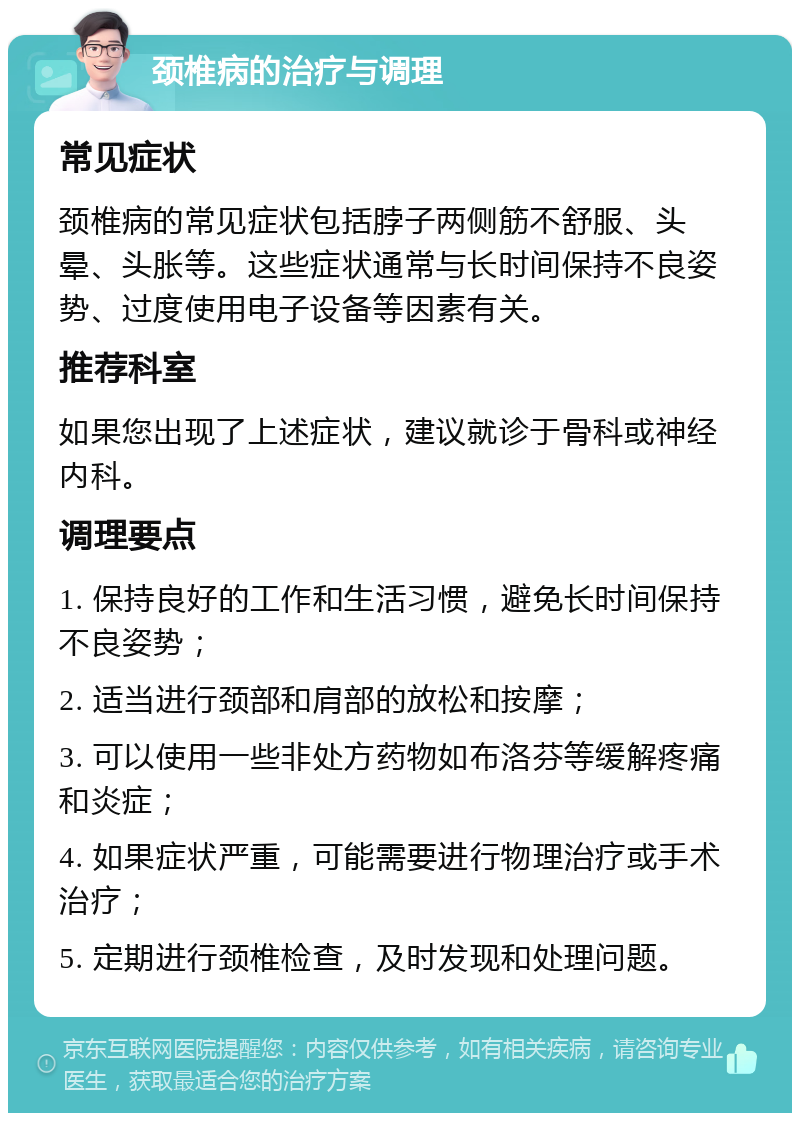 颈椎病的治疗与调理 常见症状 颈椎病的常见症状包括脖子两侧筋不舒服、头晕、头胀等。这些症状通常与长时间保持不良姿势、过度使用电子设备等因素有关。 推荐科室 如果您出现了上述症状，建议就诊于骨科或神经内科。 调理要点 1. 保持良好的工作和生活习惯，避免长时间保持不良姿势； 2. 适当进行颈部和肩部的放松和按摩； 3. 可以使用一些非处方药物如布洛芬等缓解疼痛和炎症； 4. 如果症状严重，可能需要进行物理治疗或手术治疗； 5. 定期进行颈椎检查，及时发现和处理问题。