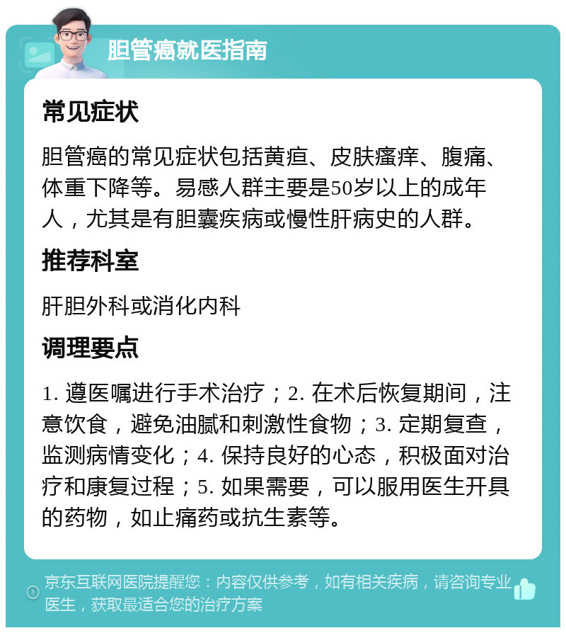 胆管癌就医指南 常见症状 胆管癌的常见症状包括黄疸、皮肤瘙痒、腹痛、体重下降等。易感人群主要是50岁以上的成年人，尤其是有胆囊疾病或慢性肝病史的人群。 推荐科室 肝胆外科或消化内科 调理要点 1. 遵医嘱进行手术治疗；2. 在术后恢复期间，注意饮食，避免油腻和刺激性食物；3. 定期复查，监测病情变化；4. 保持良好的心态，积极面对治疗和康复过程；5. 如果需要，可以服用医生开具的药物，如止痛药或抗生素等。