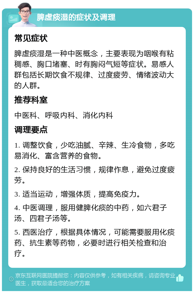 脾虚痰湿的症状及调理 常见症状 脾虚痰湿是一种中医概念，主要表现为咽喉有粘稠感、胸口堵塞、时有胸闷气短等症状。易感人群包括长期饮食不规律、过度疲劳、情绪波动大的人群。 推荐科室 中医科、呼吸内科、消化内科 调理要点 1. 调整饮食，少吃油腻、辛辣、生冷食物，多吃易消化、富含营养的食物。 2. 保持良好的生活习惯，规律作息，避免过度疲劳。 3. 适当运动，增强体质，提高免疫力。 4. 中医调理，服用健脾化痰的中药，如六君子汤、四君子汤等。 5. 西医治疗，根据具体情况，可能需要服用化痰药、抗生素等药物，必要时进行相关检查和治疗。