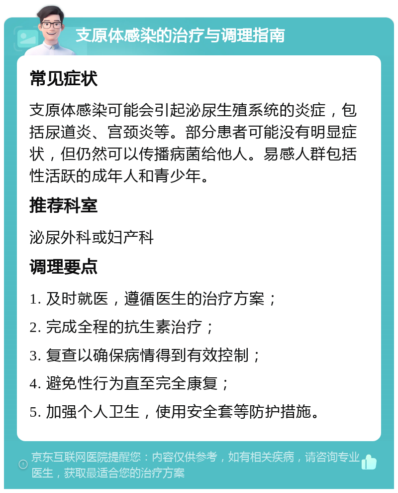 支原体感染的治疗与调理指南 常见症状 支原体感染可能会引起泌尿生殖系统的炎症，包括尿道炎、宫颈炎等。部分患者可能没有明显症状，但仍然可以传播病菌给他人。易感人群包括性活跃的成年人和青少年。 推荐科室 泌尿外科或妇产科 调理要点 1. 及时就医，遵循医生的治疗方案； 2. 完成全程的抗生素治疗； 3. 复查以确保病情得到有效控制； 4. 避免性行为直至完全康复； 5. 加强个人卫生，使用安全套等防护措施。