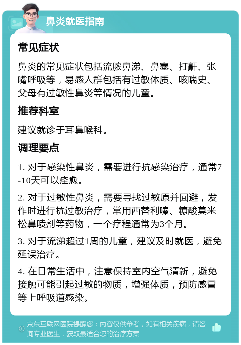 鼻炎就医指南 常见症状 鼻炎的常见症状包括流脓鼻涕、鼻塞、打鼾、张嘴呼吸等，易感人群包括有过敏体质、咳喘史、父母有过敏性鼻炎等情况的儿童。 推荐科室 建议就诊于耳鼻喉科。 调理要点 1. 对于感染性鼻炎，需要进行抗感染治疗，通常7-10天可以痊愈。 2. 对于过敏性鼻炎，需要寻找过敏原并回避，发作时进行抗过敏治疗，常用西替利嗪、糠酸莫米松鼻喷剂等药物，一个疗程通常为3个月。 3. 对于流涕超过1周的儿童，建议及时就医，避免延误治疗。 4. 在日常生活中，注意保持室内空气清新，避免接触可能引起过敏的物质，增强体质，预防感冒等上呼吸道感染。