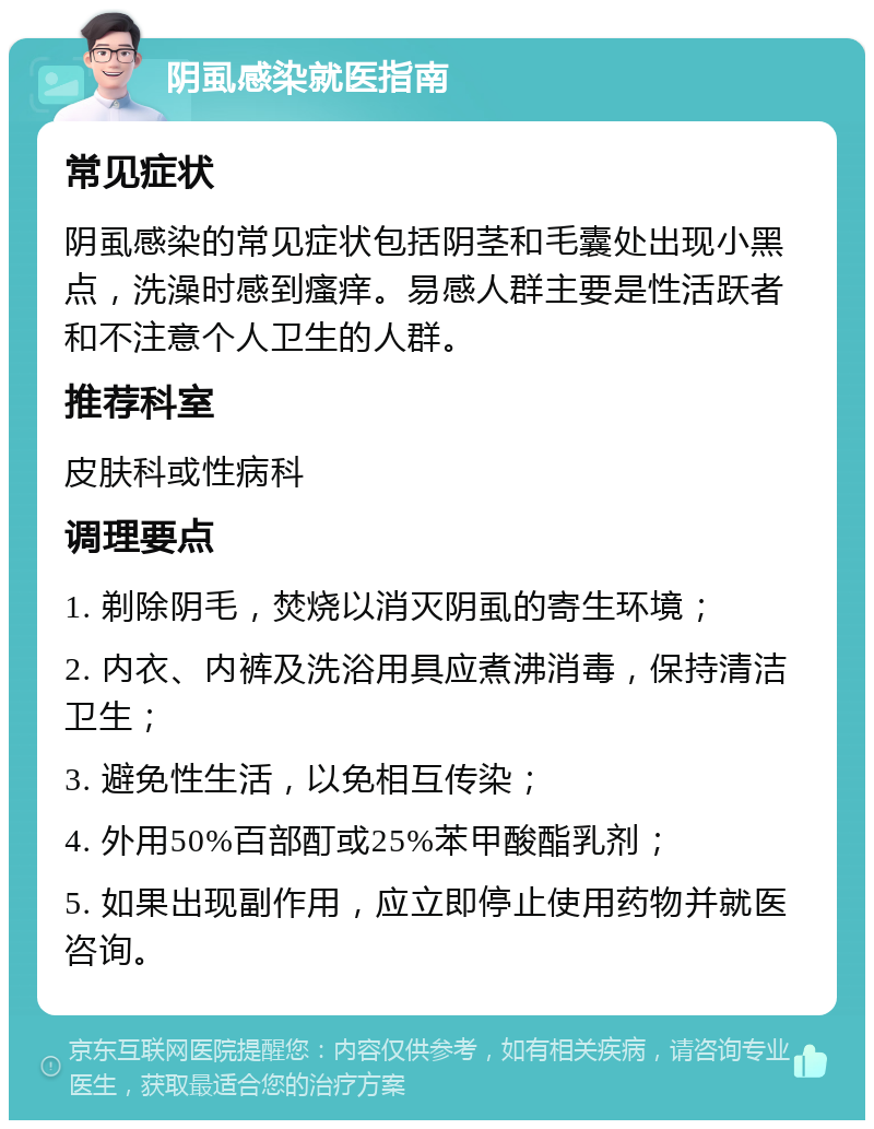 阴虱感染就医指南 常见症状 阴虱感染的常见症状包括阴茎和毛囊处出现小黑点，洗澡时感到瘙痒。易感人群主要是性活跃者和不注意个人卫生的人群。 推荐科室 皮肤科或性病科 调理要点 1. 剃除阴毛，焚烧以消灭阴虱的寄生环境； 2. 内衣、内裤及洗浴用具应煮沸消毒，保持清洁卫生； 3. 避免性生活，以免相互传染； 4. 外用50%百部酊或25%苯甲酸酯乳剂； 5. 如果出现副作用，应立即停止使用药物并就医咨询。