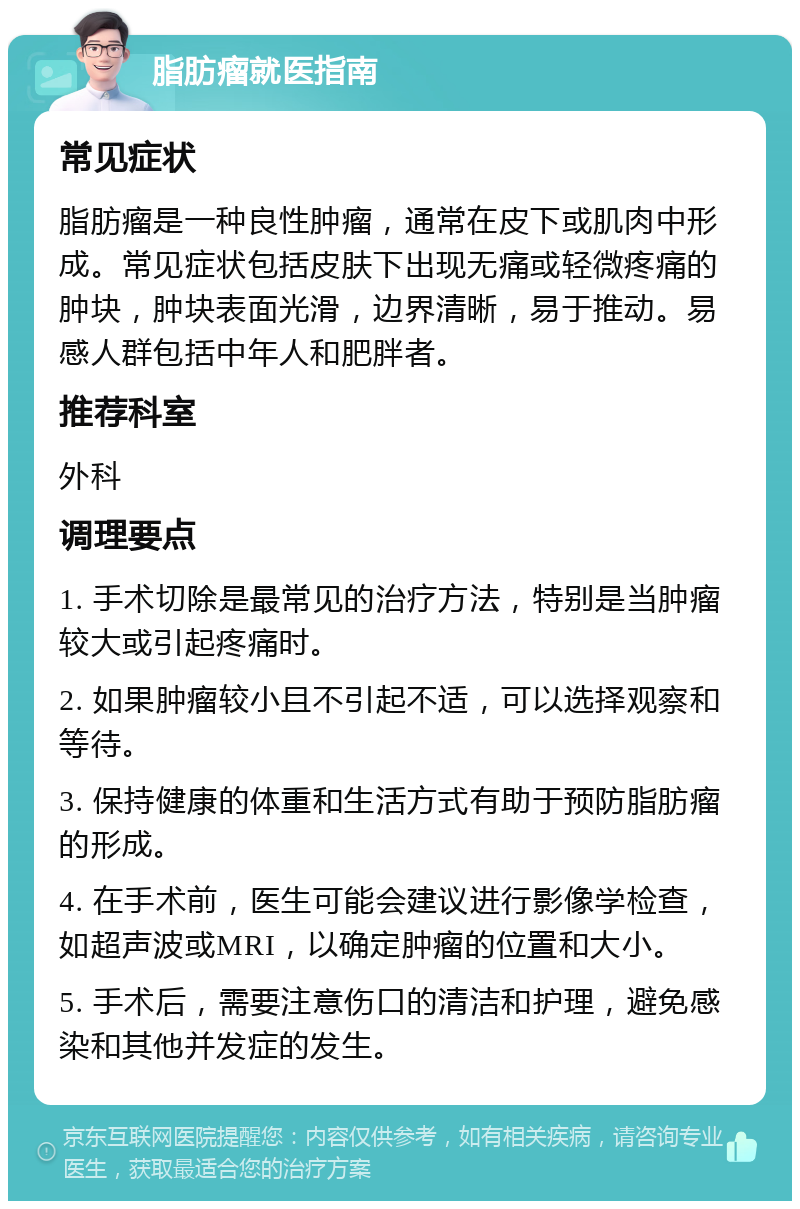 脂肪瘤就医指南 常见症状 脂肪瘤是一种良性肿瘤，通常在皮下或肌肉中形成。常见症状包括皮肤下出现无痛或轻微疼痛的肿块，肿块表面光滑，边界清晰，易于推动。易感人群包括中年人和肥胖者。 推荐科室 外科 调理要点 1. 手术切除是最常见的治疗方法，特别是当肿瘤较大或引起疼痛时。 2. 如果肿瘤较小且不引起不适，可以选择观察和等待。 3. 保持健康的体重和生活方式有助于预防脂肪瘤的形成。 4. 在手术前，医生可能会建议进行影像学检查，如超声波或MRI，以确定肿瘤的位置和大小。 5. 手术后，需要注意伤口的清洁和护理，避免感染和其他并发症的发生。