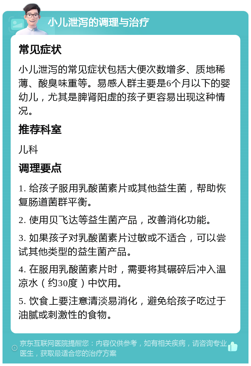 小儿泄泻的调理与治疗 常见症状 小儿泄泻的常见症状包括大便次数增多、质地稀薄、酸臭味重等。易感人群主要是6个月以下的婴幼儿，尤其是脾肾阳虚的孩子更容易出现这种情况。 推荐科室 儿科 调理要点 1. 给孩子服用乳酸菌素片或其他益生菌，帮助恢复肠道菌群平衡。 2. 使用贝飞达等益生菌产品，改善消化功能。 3. 如果孩子对乳酸菌素片过敏或不适合，可以尝试其他类型的益生菌产品。 4. 在服用乳酸菌素片时，需要将其碾碎后冲入温凉水（约30度）中饮用。 5. 饮食上要注意清淡易消化，避免给孩子吃过于油腻或刺激性的食物。