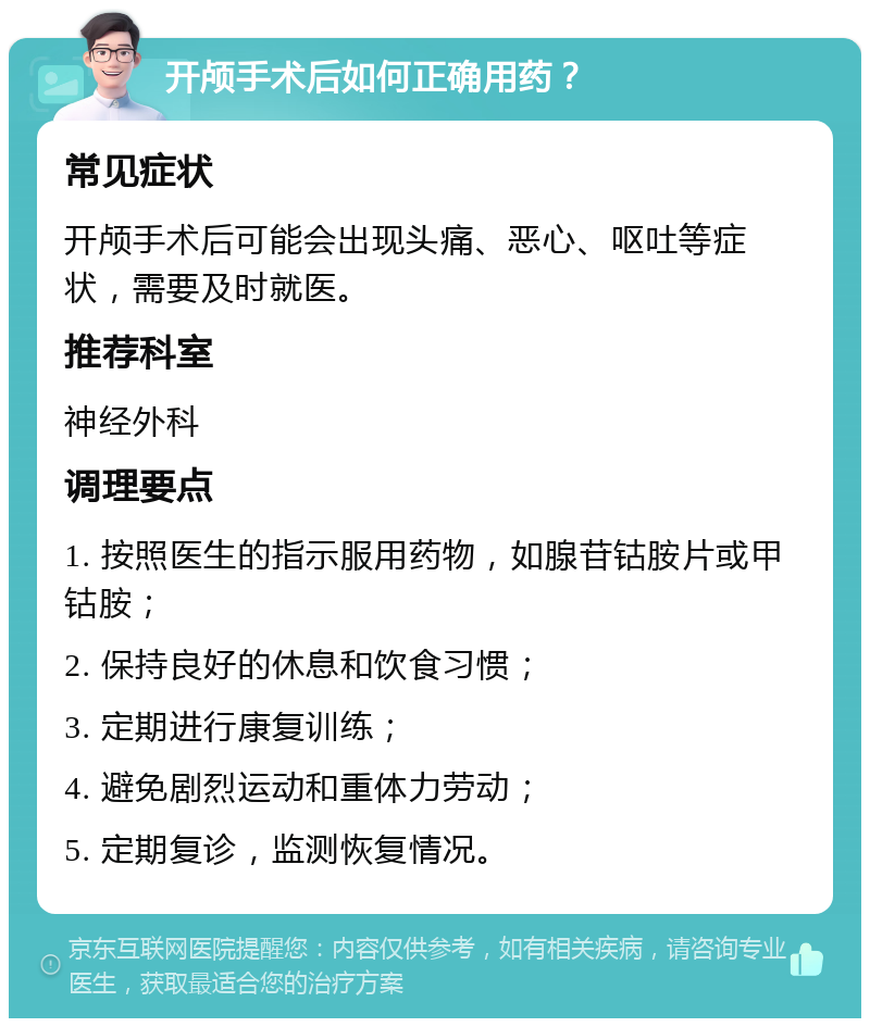 开颅手术后如何正确用药？ 常见症状 开颅手术后可能会出现头痛、恶心、呕吐等症状，需要及时就医。 推荐科室 神经外科 调理要点 1. 按照医生的指示服用药物，如腺苷钴胺片或甲钴胺； 2. 保持良好的休息和饮食习惯； 3. 定期进行康复训练； 4. 避免剧烈运动和重体力劳动； 5. 定期复诊，监测恢复情况。