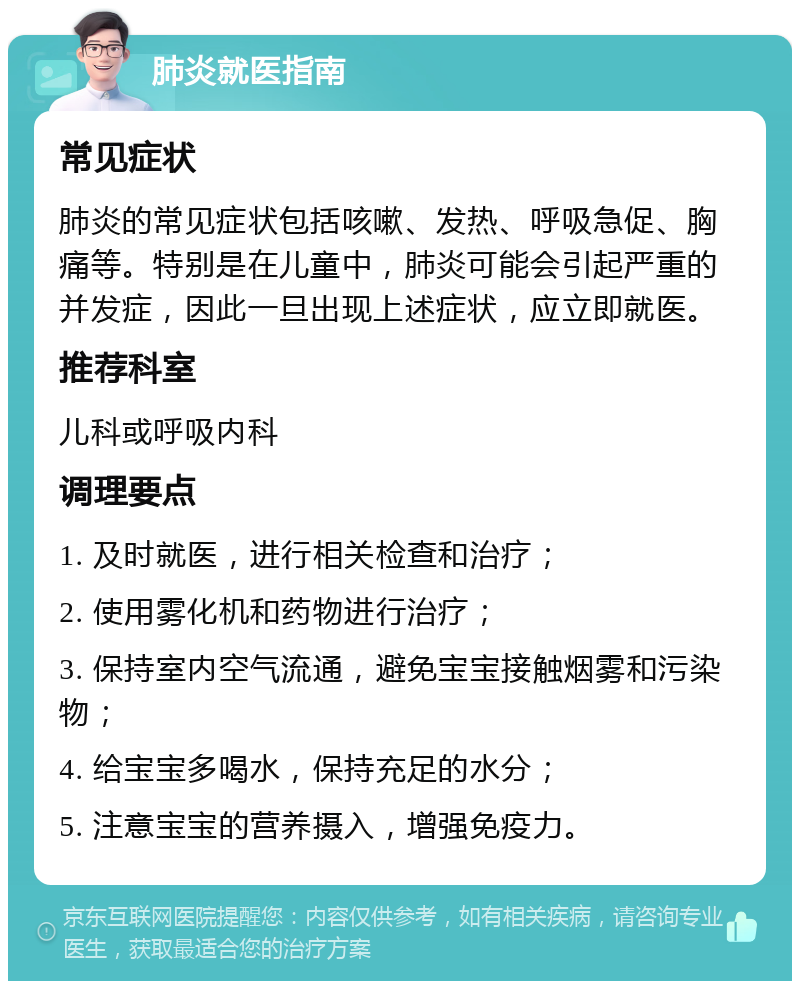 肺炎就医指南 常见症状 肺炎的常见症状包括咳嗽、发热、呼吸急促、胸痛等。特别是在儿童中，肺炎可能会引起严重的并发症，因此一旦出现上述症状，应立即就医。 推荐科室 儿科或呼吸内科 调理要点 1. 及时就医，进行相关检查和治疗； 2. 使用雾化机和药物进行治疗； 3. 保持室内空气流通，避免宝宝接触烟雾和污染物； 4. 给宝宝多喝水，保持充足的水分； 5. 注意宝宝的营养摄入，增强免疫力。