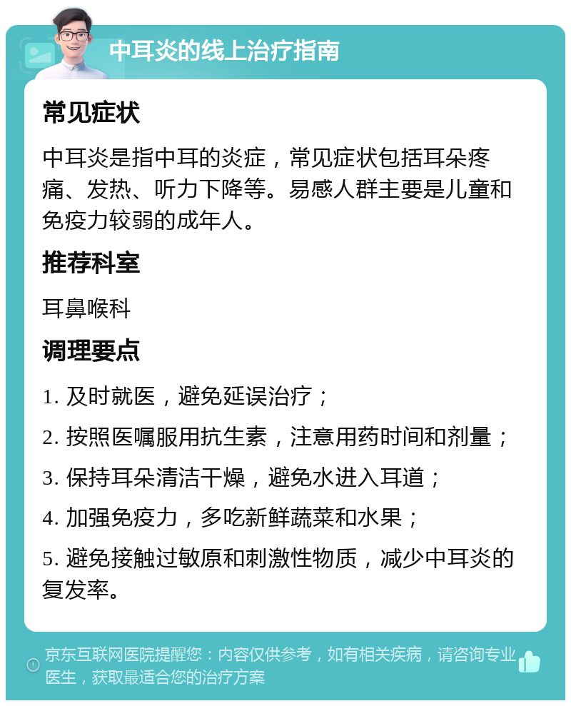 中耳炎的线上治疗指南 常见症状 中耳炎是指中耳的炎症，常见症状包括耳朵疼痛、发热、听力下降等。易感人群主要是儿童和免疫力较弱的成年人。 推荐科室 耳鼻喉科 调理要点 1. 及时就医，避免延误治疗； 2. 按照医嘱服用抗生素，注意用药时间和剂量； 3. 保持耳朵清洁干燥，避免水进入耳道； 4. 加强免疫力，多吃新鲜蔬菜和水果； 5. 避免接触过敏原和刺激性物质，减少中耳炎的复发率。