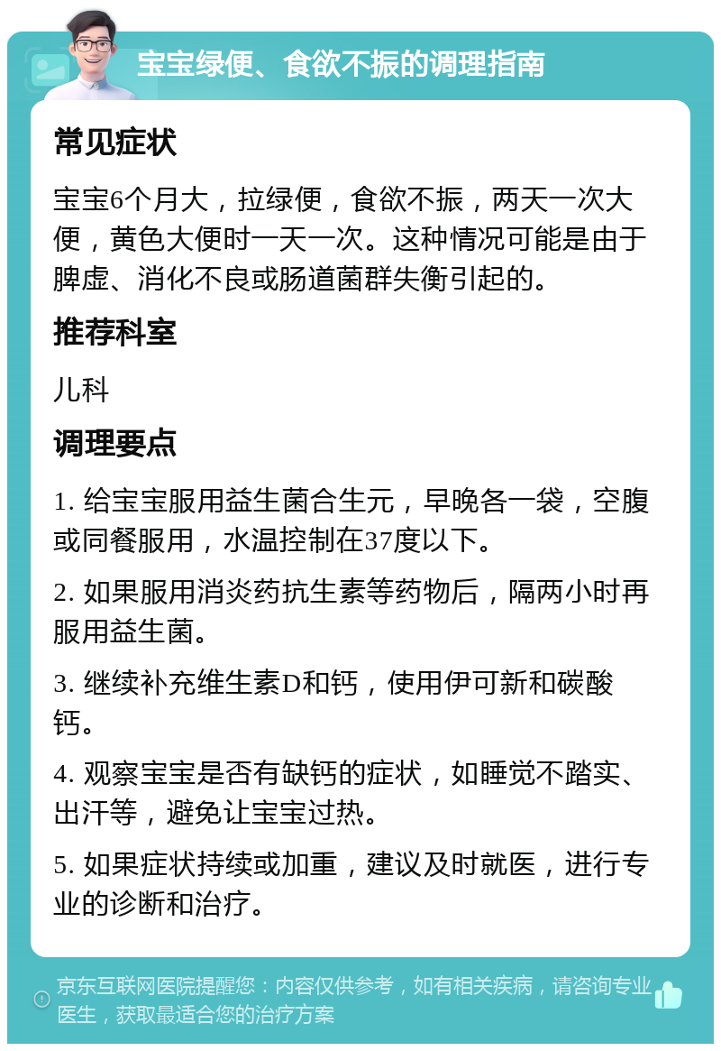 宝宝绿便、食欲不振的调理指南 常见症状 宝宝6个月大，拉绿便，食欲不振，两天一次大便，黄色大便时一天一次。这种情况可能是由于脾虚、消化不良或肠道菌群失衡引起的。 推荐科室 儿科 调理要点 1. 给宝宝服用益生菌合生元，早晚各一袋，空腹或同餐服用，水温控制在37度以下。 2. 如果服用消炎药抗生素等药物后，隔两小时再服用益生菌。 3. 继续补充维生素D和钙，使用伊可新和碳酸钙。 4. 观察宝宝是否有缺钙的症状，如睡觉不踏实、出汗等，避免让宝宝过热。 5. 如果症状持续或加重，建议及时就医，进行专业的诊断和治疗。