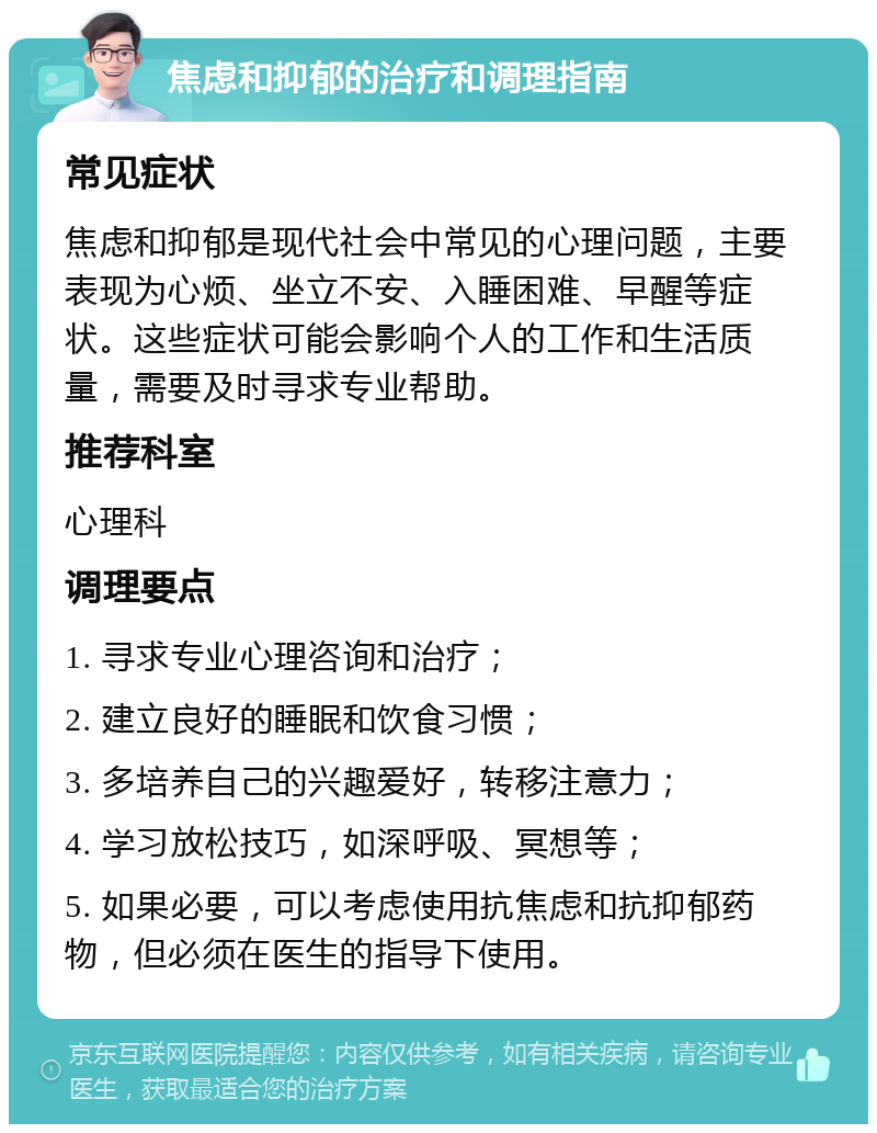 焦虑和抑郁的治疗和调理指南 常见症状 焦虑和抑郁是现代社会中常见的心理问题，主要表现为心烦、坐立不安、入睡困难、早醒等症状。这些症状可能会影响个人的工作和生活质量，需要及时寻求专业帮助。 推荐科室 心理科 调理要点 1. 寻求专业心理咨询和治疗； 2. 建立良好的睡眠和饮食习惯； 3. 多培养自己的兴趣爱好，转移注意力； 4. 学习放松技巧，如深呼吸、冥想等； 5. 如果必要，可以考虑使用抗焦虑和抗抑郁药物，但必须在医生的指导下使用。