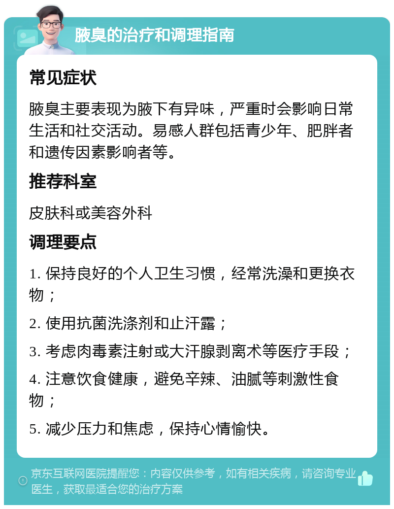 腋臭的治疗和调理指南 常见症状 腋臭主要表现为腋下有异味，严重时会影响日常生活和社交活动。易感人群包括青少年、肥胖者和遗传因素影响者等。 推荐科室 皮肤科或美容外科 调理要点 1. 保持良好的个人卫生习惯，经常洗澡和更换衣物； 2. 使用抗菌洗涤剂和止汗露； 3. 考虑肉毒素注射或大汗腺剥离术等医疗手段； 4. 注意饮食健康，避免辛辣、油腻等刺激性食物； 5. 减少压力和焦虑，保持心情愉快。