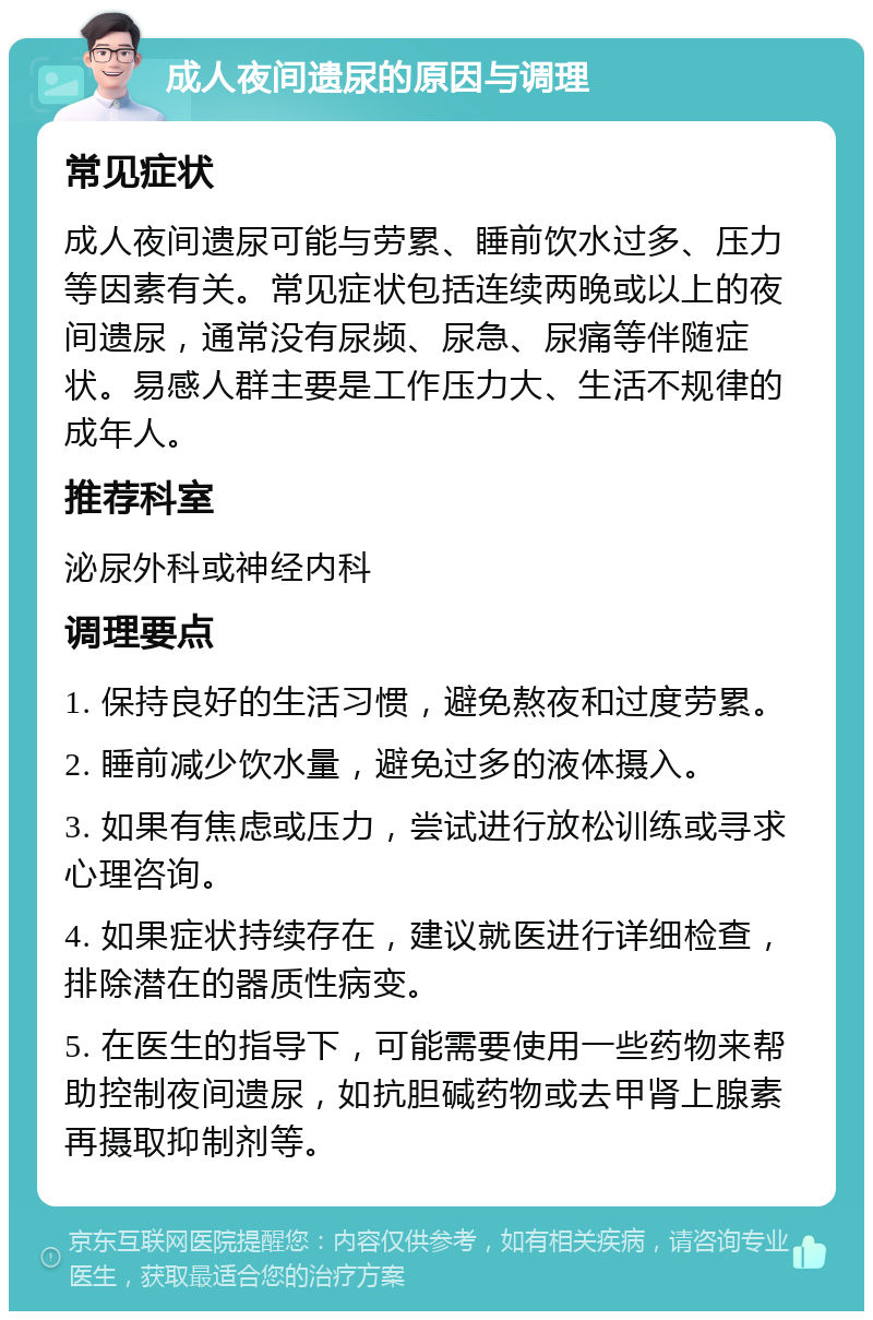 成人夜间遗尿的原因与调理 常见症状 成人夜间遗尿可能与劳累、睡前饮水过多、压力等因素有关。常见症状包括连续两晚或以上的夜间遗尿，通常没有尿频、尿急、尿痛等伴随症状。易感人群主要是工作压力大、生活不规律的成年人。 推荐科室 泌尿外科或神经内科 调理要点 1. 保持良好的生活习惯，避免熬夜和过度劳累。 2. 睡前减少饮水量，避免过多的液体摄入。 3. 如果有焦虑或压力，尝试进行放松训练或寻求心理咨询。 4. 如果症状持续存在，建议就医进行详细检查，排除潜在的器质性病变。 5. 在医生的指导下，可能需要使用一些药物来帮助控制夜间遗尿，如抗胆碱药物或去甲肾上腺素再摄取抑制剂等。