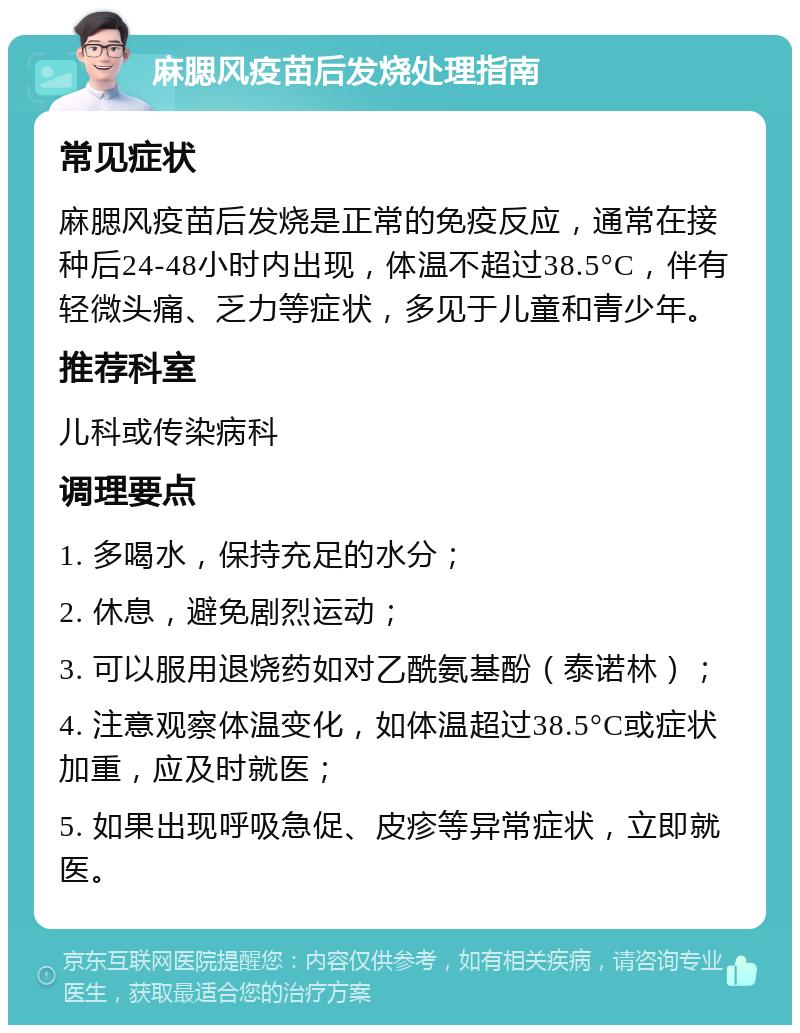 麻腮风疫苗后发烧处理指南 常见症状 麻腮风疫苗后发烧是正常的免疫反应，通常在接种后24-48小时内出现，体温不超过38.5°C，伴有轻微头痛、乏力等症状，多见于儿童和青少年。 推荐科室 儿科或传染病科 调理要点 1. 多喝水，保持充足的水分； 2. 休息，避免剧烈运动； 3. 可以服用退烧药如对乙酰氨基酚（泰诺林）； 4. 注意观察体温变化，如体温超过38.5°C或症状加重，应及时就医； 5. 如果出现呼吸急促、皮疹等异常症状，立即就医。