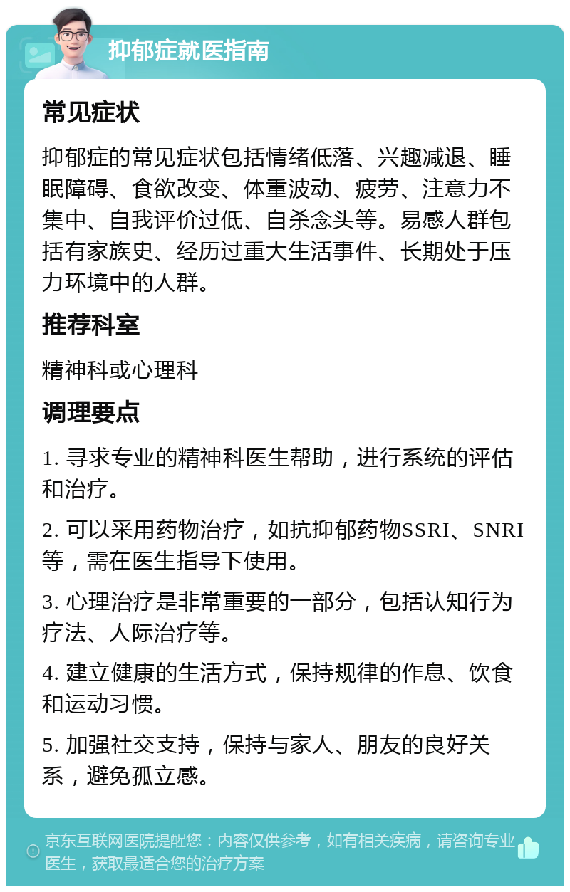 抑郁症就医指南 常见症状 抑郁症的常见症状包括情绪低落、兴趣减退、睡眠障碍、食欲改变、体重波动、疲劳、注意力不集中、自我评价过低、自杀念头等。易感人群包括有家族史、经历过重大生活事件、长期处于压力环境中的人群。 推荐科室 精神科或心理科 调理要点 1. 寻求专业的精神科医生帮助，进行系统的评估和治疗。 2. 可以采用药物治疗，如抗抑郁药物SSRI、SNRI等，需在医生指导下使用。 3. 心理治疗是非常重要的一部分，包括认知行为疗法、人际治疗等。 4. 建立健康的生活方式，保持规律的作息、饮食和运动习惯。 5. 加强社交支持，保持与家人、朋友的良好关系，避免孤立感。