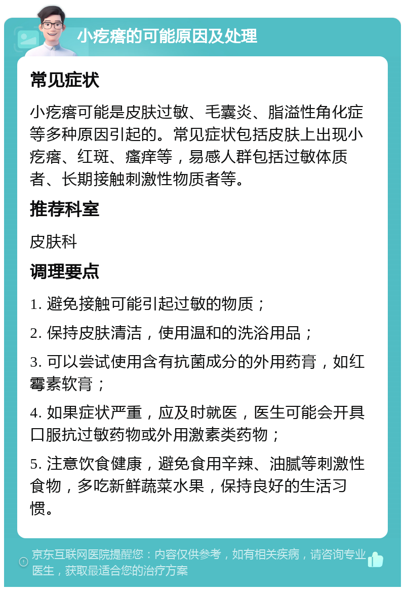 小疙瘩的可能原因及处理 常见症状 小疙瘩可能是皮肤过敏、毛囊炎、脂溢性角化症等多种原因引起的。常见症状包括皮肤上出现小疙瘩、红斑、瘙痒等，易感人群包括过敏体质者、长期接触刺激性物质者等。 推荐科室 皮肤科 调理要点 1. 避免接触可能引起过敏的物质； 2. 保持皮肤清洁，使用温和的洗浴用品； 3. 可以尝试使用含有抗菌成分的外用药膏，如红霉素软膏； 4. 如果症状严重，应及时就医，医生可能会开具口服抗过敏药物或外用激素类药物； 5. 注意饮食健康，避免食用辛辣、油腻等刺激性食物，多吃新鲜蔬菜水果，保持良好的生活习惯。