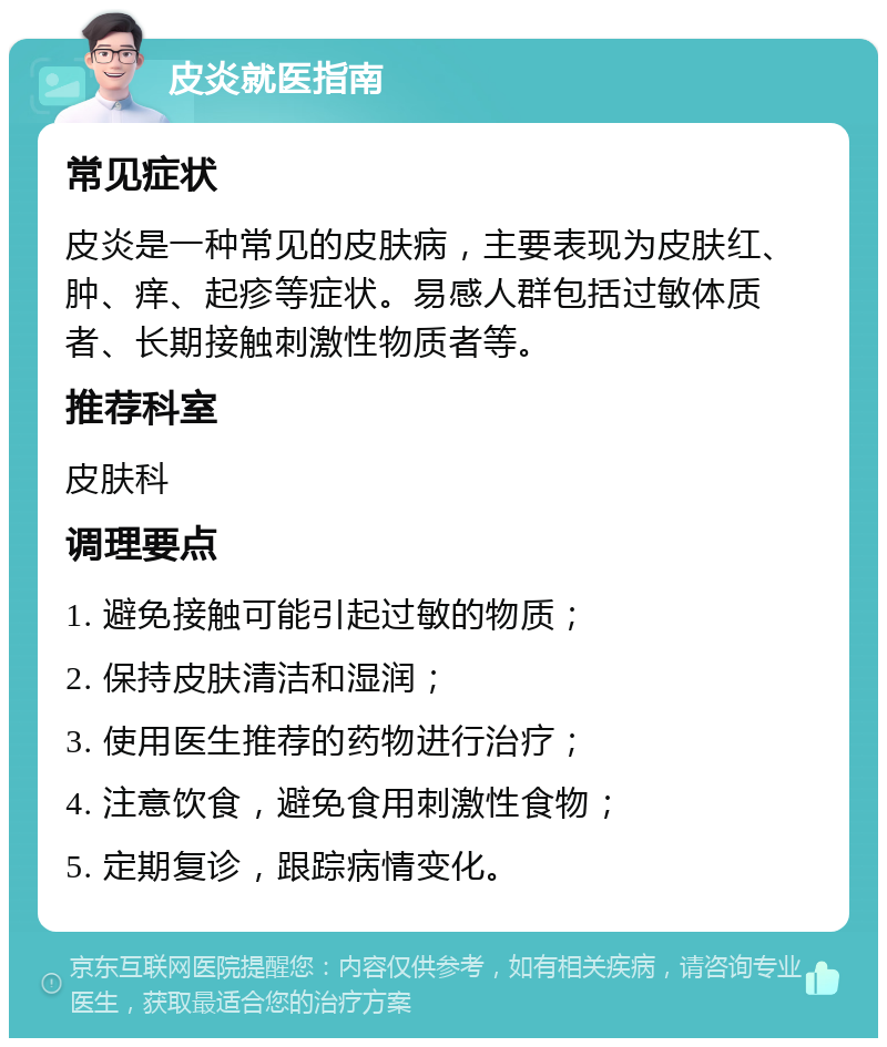 皮炎就医指南 常见症状 皮炎是一种常见的皮肤病，主要表现为皮肤红、肿、痒、起疹等症状。易感人群包括过敏体质者、长期接触刺激性物质者等。 推荐科室 皮肤科 调理要点 1. 避免接触可能引起过敏的物质； 2. 保持皮肤清洁和湿润； 3. 使用医生推荐的药物进行治疗； 4. 注意饮食，避免食用刺激性食物； 5. 定期复诊，跟踪病情变化。