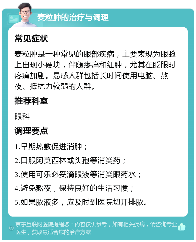 麦粒肿的治疗与调理 常见症状 麦粒肿是一种常见的眼部疾病，主要表现为眼睑上出现小硬块，伴随疼痛和红肿，尤其在眨眼时疼痛加剧。易感人群包括长时间使用电脑、熬夜、抵抗力较弱的人群。 推荐科室 眼科 调理要点 1.早期热敷促进消肿； 2.口服阿莫西林或头孢等消炎药； 3.使用可乐必妥滴眼液等消炎眼药水； 4.避免熬夜，保持良好的生活习惯； 5.如果脓液多，应及时到医院切开排脓。