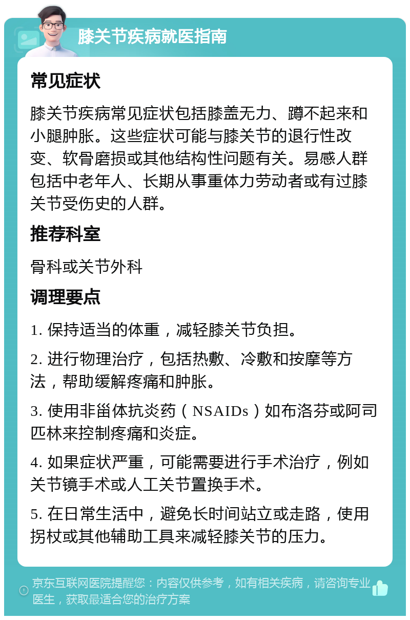 膝关节疾病就医指南 常见症状 膝关节疾病常见症状包括膝盖无力、蹲不起来和小腿肿胀。这些症状可能与膝关节的退行性改变、软骨磨损或其他结构性问题有关。易感人群包括中老年人、长期从事重体力劳动者或有过膝关节受伤史的人群。 推荐科室 骨科或关节外科 调理要点 1. 保持适当的体重，减轻膝关节负担。 2. 进行物理治疗，包括热敷、冷敷和按摩等方法，帮助缓解疼痛和肿胀。 3. 使用非甾体抗炎药（NSAIDs）如布洛芬或阿司匹林来控制疼痛和炎症。 4. 如果症状严重，可能需要进行手术治疗，例如关节镜手术或人工关节置换手术。 5. 在日常生活中，避免长时间站立或走路，使用拐杖或其他辅助工具来减轻膝关节的压力。