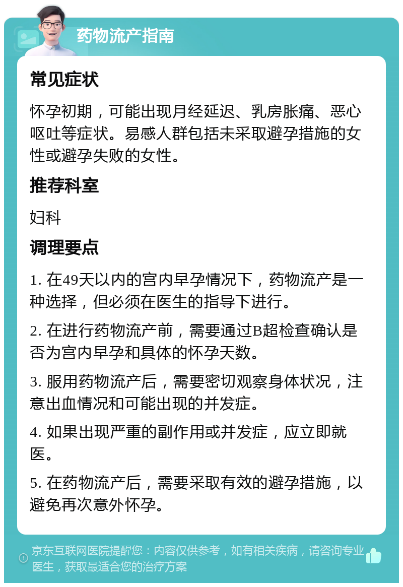 药物流产指南 常见症状 怀孕初期，可能出现月经延迟、乳房胀痛、恶心呕吐等症状。易感人群包括未采取避孕措施的女性或避孕失败的女性。 推荐科室 妇科 调理要点 1. 在49天以内的宫内早孕情况下，药物流产是一种选择，但必须在医生的指导下进行。 2. 在进行药物流产前，需要通过B超检查确认是否为宫内早孕和具体的怀孕天数。 3. 服用药物流产后，需要密切观察身体状况，注意出血情况和可能出现的并发症。 4. 如果出现严重的副作用或并发症，应立即就医。 5. 在药物流产后，需要采取有效的避孕措施，以避免再次意外怀孕。