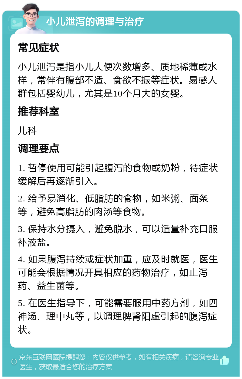 小儿泄泻的调理与治疗 常见症状 小儿泄泻是指小儿大便次数增多、质地稀薄或水样，常伴有腹部不适、食欲不振等症状。易感人群包括婴幼儿，尤其是10个月大的女婴。 推荐科室 儿科 调理要点 1. 暂停使用可能引起腹泻的食物或奶粉，待症状缓解后再逐渐引入。 2. 给予易消化、低脂肪的食物，如米粥、面条等，避免高脂肪的肉汤等食物。 3. 保持水分摄入，避免脱水，可以适量补充口服补液盐。 4. 如果腹泻持续或症状加重，应及时就医，医生可能会根据情况开具相应的药物治疗，如止泻药、益生菌等。 5. 在医生指导下，可能需要服用中药方剂，如四神汤、理中丸等，以调理脾肾阳虚引起的腹泻症状。