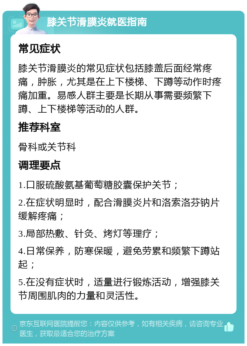 膝关节滑膜炎就医指南 常见症状 膝关节滑膜炎的常见症状包括膝盖后面经常疼痛，肿胀，尤其是在上下楼梯、下蹲等动作时疼痛加重。易感人群主要是长期从事需要频繁下蹲、上下楼梯等活动的人群。 推荐科室 骨科或关节科 调理要点 1.口服硫酸氨基葡萄糖胶囊保护关节； 2.在症状明显时，配合滑膜炎片和洛索洛芬钠片缓解疼痛； 3.局部热敷、针灸、烤灯等理疗； 4.日常保养，防寒保暖，避免劳累和频繁下蹲站起； 5.在没有症状时，适量进行锻炼活动，增强膝关节周围肌肉的力量和灵活性。