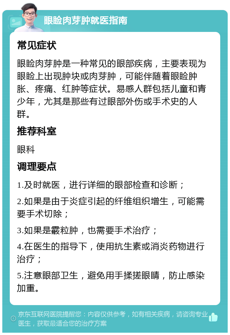 眼睑肉芽肿就医指南 常见症状 眼睑肉芽肿是一种常见的眼部疾病，主要表现为眼睑上出现肿块或肉芽肿，可能伴随着眼睑肿胀、疼痛、红肿等症状。易感人群包括儿童和青少年，尤其是那些有过眼部外伤或手术史的人群。 推荐科室 眼科 调理要点 1.及时就医，进行详细的眼部检查和诊断； 2.如果是由于炎症引起的纤维组织增生，可能需要手术切除； 3.如果是霰粒肿，也需要手术治疗； 4.在医生的指导下，使用抗生素或消炎药物进行治疗； 5.注意眼部卫生，避免用手揉搓眼睛，防止感染加重。