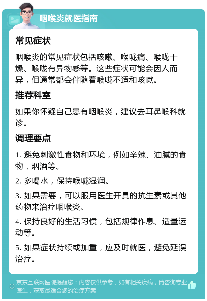 咽喉炎就医指南 常见症状 咽喉炎的常见症状包括咳嗽、喉咙痛、喉咙干燥、喉咙有异物感等。这些症状可能会因人而异，但通常都会伴随着喉咙不适和咳嗽。 推荐科室 如果你怀疑自己患有咽喉炎，建议去耳鼻喉科就诊。 调理要点 1. 避免刺激性食物和环境，例如辛辣、油腻的食物，烟酒等。 2. 多喝水，保持喉咙湿润。 3. 如果需要，可以服用医生开具的抗生素或其他药物来治疗咽喉炎。 4. 保持良好的生活习惯，包括规律作息、适量运动等。 5. 如果症状持续或加重，应及时就医，避免延误治疗。