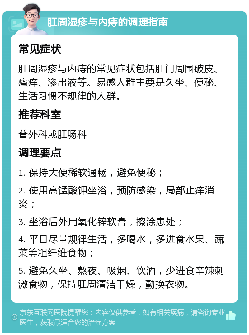 肛周湿疹与内痔的调理指南 常见症状 肛周湿疹与内痔的常见症状包括肛门周围破皮、瘙痒、渗出液等。易感人群主要是久坐、便秘、生活习惯不规律的人群。 推荐科室 普外科或肛肠科 调理要点 1. 保持大便稀软通畅，避免便秘； 2. 使用高锰酸钾坐浴，预防感染，局部止痒消炎； 3. 坐浴后外用氧化锌软膏，擦涂患处； 4. 平日尽量规律生活，多喝水，多进食水果、蔬菜等粗纤维食物； 5. 避免久坐、熬夜、吸烟、饮酒，少进食辛辣刺激食物，保持肛周清洁干燥，勤换衣物。