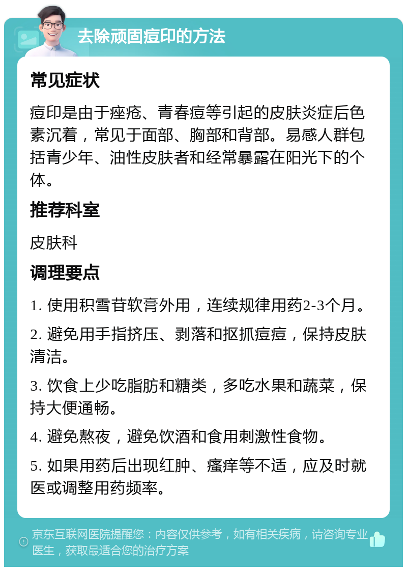 去除顽固痘印的方法 常见症状 痘印是由于痤疮、青春痘等引起的皮肤炎症后色素沉着，常见于面部、胸部和背部。易感人群包括青少年、油性皮肤者和经常暴露在阳光下的个体。 推荐科室 皮肤科 调理要点 1. 使用积雪苷软膏外用，连续规律用药2-3个月。 2. 避免用手指挤压、剥落和抠抓痘痘，保持皮肤清洁。 3. 饮食上少吃脂肪和糖类，多吃水果和蔬菜，保持大便通畅。 4. 避免熬夜，避免饮酒和食用刺激性食物。 5. 如果用药后出现红肿、瘙痒等不适，应及时就医或调整用药频率。