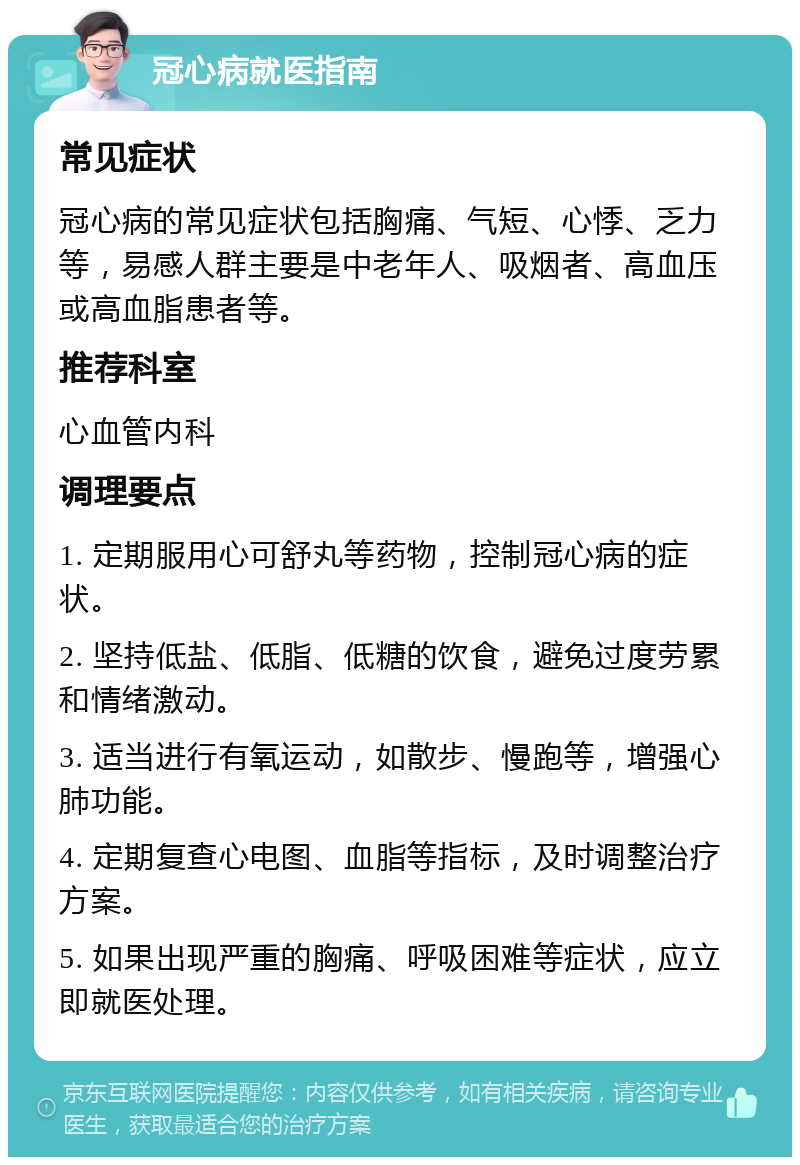 冠心病就医指南 常见症状 冠心病的常见症状包括胸痛、气短、心悸、乏力等，易感人群主要是中老年人、吸烟者、高血压或高血脂患者等。 推荐科室 心血管内科 调理要点 1. 定期服用心可舒丸等药物，控制冠心病的症状。 2. 坚持低盐、低脂、低糖的饮食，避免过度劳累和情绪激动。 3. 适当进行有氧运动，如散步、慢跑等，增强心肺功能。 4. 定期复查心电图、血脂等指标，及时调整治疗方案。 5. 如果出现严重的胸痛、呼吸困难等症状，应立即就医处理。